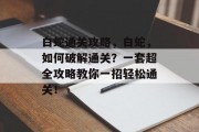白蛇通关攻略,白蛇,如何破解通关?一套超全攻略教你一招轻松通关! 白蛇通关攻略,白蛇,如何破解通关?一套超全攻略教你一招轻松通关!