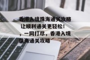 香港入境珠海通关攻略 让顺利通关更轻松!,一网打尽,香港入境珠海通关攻略 香港入境珠海通关攻略 让顺利通关更轻松!,一网打尽,香港入境珠海通关攻略