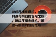 游戏厅捕鱼爆机，一场刺激与挑战的冒险之旅，游戏厅捕鱼爆机，刺激与挑战的冒险之旅