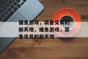 捕鱼游戏,装备交易的新天地,捕鱼游戏,装备交易的新天地 捕鱼游戏,装备交易的新天地,捕鱼游戏,装备交易的新天地