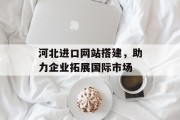 河北进口网站搭建,助力企业拓展国际市场 河北进口网站搭建,助力企业拓展国际市场