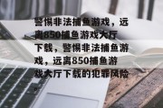 警惕非法捕鱼游戏,远离850捕鱼游戏大厅下载,警惕非法捕鱼游戏,远离850捕鱼游戏大厅下载的犯罪风险。 警惕非法捕鱼游戏,远离850捕鱼游戏大厅下载,警惕非法捕鱼游戏,远离850捕鱼游戏大厅下载的犯罪风险。