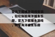 官方下载捕鱼游戏安装,轻松体验海洋捕鱼乐趣,官方下载捕鱼游戏,畅享海洋捕鱼乐趣 官方下载捕鱼游戏安装,轻松体验海洋捕鱼乐趣,官方下载捕鱼游戏,畅享海洋捕鱼乐趣