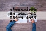 贪吃蛇大作战通关攻略最新,贪吃蛇大作战免费游戏攻略,通关攻略分享 贪吃蛇大作战通关攻略最新,贪吃蛇大作战免费游戏攻略,通关攻略分享