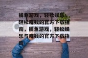捕鱼游戏,轻松娱乐,轻松赚钱的官方下载指南,捕鱼游戏,轻松娱乐与赚钱的官方下载指南 捕鱼游戏,轻松娱乐,轻松赚钱的官方下载指南,捕鱼游戏,轻松娱乐与赚钱的官方下载指南