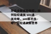 开启全新冒险旅程,如何轻松通关 sns通关攻略,sns新手攻略,轻松通关新世界 开启全新冒险旅程,如何轻松通关 sns通关攻略,sns新手攻略,轻松通关新世界