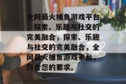 全网最火捕鱼游戏平台，探索、乐趣与社交的完美融合，探索、乐趣与社交的完美融合，全网最火捕鱼游戏平台，符合您的要求。