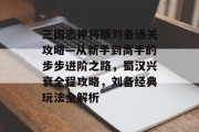 三国志神将版刘备通关攻略—从新手到高手的步步进阶之路，蜀汉兴衰全程攻略，刘备经典玩法全解析