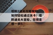 塔防2通关攻略视频,如何轻松通过关卡!塔防通关大冒险,你得走哪一步? 塔防2通关攻略视频,如何轻松通过关卡!塔防通关大冒险,你得走哪一步?