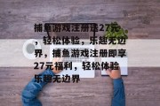 捕鱼游戏注册送27元，轻松体验，乐趣无边界，捕鱼游戏注册即享27元福利，轻松体验乐趣无边界