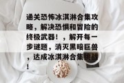 通关恐怖冰淇淋合集攻略,解决恐惧和冒险的终极武器!,解开每一步谜题,消灭黑暗巨兽,达成冰淇淋合集挑战!