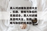 真人对战捕鱼游戏大全,乐趣、策略与体验的完美结合,真人对战捕鱼游戏大全,乐趣、策略与体验的完美融合 真人对战捕鱼游戏大全,乐趣、策略与体验的完美结合,真人对战捕鱼游戏大全,乐趣、策略与体验的完美融合