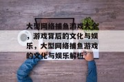 大型网络捕鱼游戏大全，游戏背后的文化与娱乐，大型网络捕鱼游戏的文化与娱乐解析