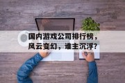 国内游戏公司排行榜，风云变幻，谁主沉浮？