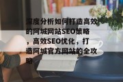 深度分析如何打造高效的阿城网站SEO策略,高效SEO优化,打造阿城官方网站的全攻略 深度分析如何打造高效的阿城网站SEO策略,高效SEO优化,打造阿城官方网站的全攻略