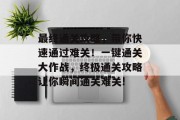 最终通关攻略,带你快速通过难关!一键通关大作战,终极通关攻略让你瞬间通关难关! 最终通关攻略,带你快速通过难关!一键通关大作战,终极通关攻略让你瞬间通关难关!