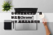 谷歌抨击美司法部“强制出售Chrome”计划 并提出补救措施 谷歌抨击美司法部“强制出售Chrome”计划 并提出补救措施