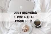 2024 国庆档票房:截至 6 日 18 时突破 19 亿 2024 国庆档票房:截至 6 日 18 时突破 19 亿