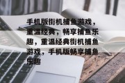 手机版街机捕鱼游戏,重温经典,畅享捕鱼乐趣,重温经典街机捕鱼游戏,手机版畅享捕鱼乐趣 手机版街机捕鱼游戏,重温经典,畅享捕鱼乐趣,重温经典街机捕鱼游戏,手机版畅享捕鱼乐趣