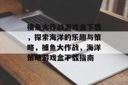 捕鱼大作战游戏盒下载,探索海洋的乐趣与策略,捕鱼大作战,海洋策略游戏盒下载指南 捕鱼大作战游戏盒下载,探索海洋的乐趣与策略,捕鱼大作战,海洋策略游戏盒下载指南