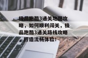 极品跑酷3通关地图攻略，如何顺利闯关，极品跑酷3通关路线攻略，打造流畅体验！