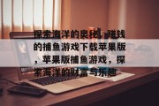 探索海洋的奥秘,赚钱的捕鱼游戏下载苹果版,苹果版捕鱼游戏,探索海洋的财富与乐趣 探索海洋的奥秘,赚钱的捕鱼游戏下载苹果版,苹果版捕鱼游戏,探索海洋的财富与乐趣
