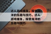 达人游戏捕鱼,探索海洋的乐趣与技巧,达人游戏捕鱼,探索海洋的乐趣与技巧 达人游戏捕鱼,探索海洋的乐趣与技巧,达人游戏捕鱼,探索海洋的乐趣与技巧