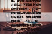 SEO是指搜索引擎优化，即通过技术手段提升网站在互联网上被搜索到的可能性。它是一种让网站更容易被搜索引擎抓取、索引和找到的策略。，SEO，提高网站被搜索引擎抓取、索引与发现的关键技术，SEO，让网站更易被搜索引擎抓取