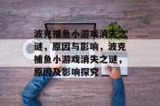 波克捕鱼小游戏消失之谜,原因与影响,波克捕鱼小游戏消失之谜,原因及影响探究 波克捕鱼小游戏消失之谜,原因与影响,波克捕鱼小游戏消失之谜,原因及影响探究
