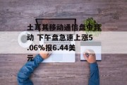 土耳其移动通信盘中异动 下午盘急速上涨5.06%报6.44美元 土耳其移动通信盘中异动 下午盘急速上涨5.06%报6.44美元