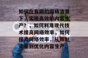 如何在有限的网络流量下,实现高效的内容生产?,如何利用现代技术提高网络效率,如何提高网络效率,从限制流量到优化内容生产。 如何在有限的网络流量下,实现高效的内容生产?,如何利用现代技术提高网络效率,如何提高网络效率,从限制流量到优化内容生产。