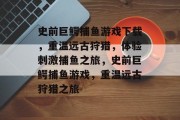 史前巨鳄捕鱼游戏下载,重温远古狩猎,体验刺激捕鱼之旅,史前巨鳄捕鱼游戏,重温远古狩猎之旅 史前巨鳄捕鱼游戏下载,重温远古狩猎,体验刺激捕鱼之旅,史前巨鳄捕鱼游戏,重温远古狩猎之旅