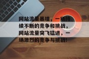 网站流量暴增,一场持续不断的竞争和挑战,网站流量突飞猛进,一场激烈的竞争与挑战! 网站流量暴增,一场持续不断的竞争和挑战,网站流量突飞猛进,一场激烈的竞争与挑战!