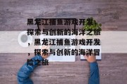 黑龙江捕鱼游戏开发,探索与创新的海洋之旅,黑龙江捕鱼游戏开发,探索与创新的海洋冒险之旅 黑龙江捕鱼游戏开发,探索与创新的海洋之旅,黑龙江捕鱼游戏开发,探索与创新的海洋冒险之旅