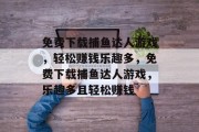 免费下载捕鱼达人游戏,轻松赚钱乐趣多,免费下载捕鱼达人游戏,乐趣多且轻松赚钱 免费下载捕鱼达人游戏,轻松赚钱乐趣多,免费下载捕鱼达人游戏,乐趣多且轻松赚钱