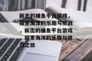 新出的捕鱼平台游戏,探索海洋的乐趣与挑战,新出的捕鱼平台游戏,探索海洋的乐趣与挑战之旅 新出的捕鱼平台游戏,探索海洋的乐趣与挑战,新出的捕鱼平台游戏,探索海洋的乐趣与挑战之旅
