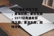 1977捕鱼游戏下载,重温经典,重拾乐趣,1977经典捕鱼游戏下载,重温乐趣,回味经典 1977捕鱼游戏下载,重温经典,重拾乐趣,1977经典捕鱼游戏下载,重温乐趣,回味经典