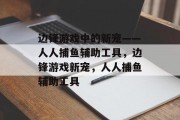 边锋游戏中的新宠——人人捕鱼辅助工具,边锋游戏新宠,人人捕鱼辅助工具 边锋游戏中的新宠——人人捕鱼辅助工具,边锋游戏新宠,人人捕鱼辅助工具