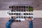 单机儿童游戏捕鱼达人，回忆中的乐趣与现代科技的融合，捕鱼达人，回忆中的乐趣与现代科技的融合