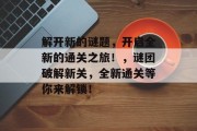 解开新的谜题,开启全新的通关之旅!,谜团破解新关,全新通关等你来解锁!