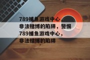 789捕鱼游戏中心,非法赌博的陷阱,警惕789捕鱼游戏中心,非法赌博的陷阱 789捕鱼游戏中心,非法赌博的陷阱,警惕789捕鱼游戏中心,非法赌博的陷阱