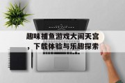 趣味捕鱼游戏大闹天宫,下载体验与乐趣探索 趣味捕鱼游戏大闹天宫,下载体验与乐趣探索