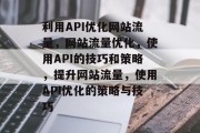 利用API优化网站流量,网站流量优化,使用API的技巧和策略,提升网站流量,使用API优化的策略与技巧 利用API优化网站流量,网站流量优化,使用API的技巧和策略,提升网站流量,使用API优化的策略与技巧
