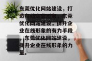 东莞优化网站建设,打造在线企业形象,东莞优化网站建设,提升企业在线形象的有力手段,东莞优化网站建设,提升企业在线形象的力量。 东莞优化网站建设,打造在线企业形象,东莞优化网站建设,提升企业在线形象的有力手段,东莞优化网站建设,提升企业在线形象的力量。