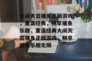 大闹天宫捕鱼正版游戏,重温经典,畅享捕鱼乐趣,重温经典大闹天宫捕鱼正版游戏,畅享捕鱼乐趣无限 大闹天宫捕鱼正版游戏,重温经典,畅享捕鱼乐趣,重温经典大闹天宫捕鱼正版游戏,畅享捕鱼乐趣无限