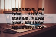 第五关攻略攻略,神秘的岛屿——挑战自己与智慧的极限,第五关通关攻略,解锁神秘岛的秘密,智慧的极限之战 第五关攻略攻略,神秘的岛屿——挑战自己与智慧的极限,第五关通关攻略,解锁神秘岛的秘密,智慧的极限之战