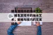 捕鱼游戏中的抽水艺术,捕鱼游戏中的抽水艺术,策略与技巧的完美结合 捕鱼游戏中的抽水艺术,捕鱼游戏中的抽水艺术,策略与技巧的完美结合