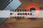 150关通关攻略大公开!,通关攻略大全,150关轻松过! 150关通关攻略大公开!,通关攻略大全,150关轻松过!