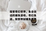 探索奇幻世界,鱼会说话的捕鱼游戏,奇幻鱼语,探索神秘捕鱼世界 探索奇幻世界,鱼会说话的捕鱼游戏,奇幻鱼语,探索神秘捕鱼世界