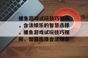 捕鱼游戏试玩技巧视频,合法娱乐的智慧选择,捕鱼游戏试玩技巧视频,智慧选择合法娱乐 捕鱼游戏试玩技巧视频,合法娱乐的智慧选择,捕鱼游戏试玩技巧视频,智慧选择合法娱乐